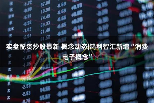 实盘配资炒股最新 概念动态|鸿利智汇新增“消费电子概念”