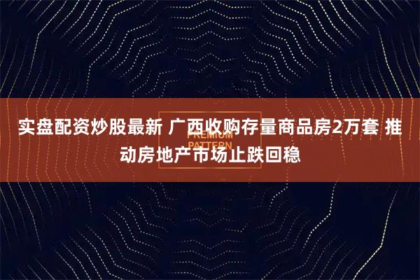 实盘配资炒股最新 广西收购存量商品房2万套 推动房地产市场止跌回稳