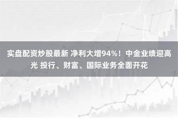 实盘配资炒股最新 净利大增94%！中金业绩迎高光 投行、财富、国际业务全面开花