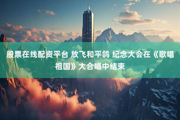 股票在线配资平台 放飞和平鸽 纪念大会在《歌唱祖国》大合唱中结束