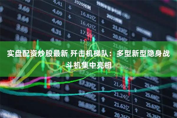 实盘配资炒股最新 歼击机梯队：多型新型隐身战斗机集中亮相