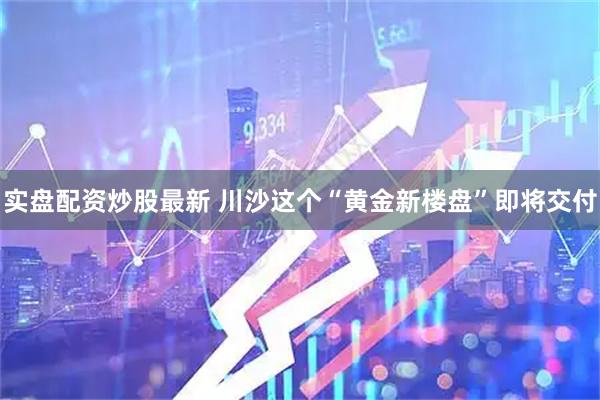 实盘配资炒股最新 川沙这个“黄金新楼盘”即将交付