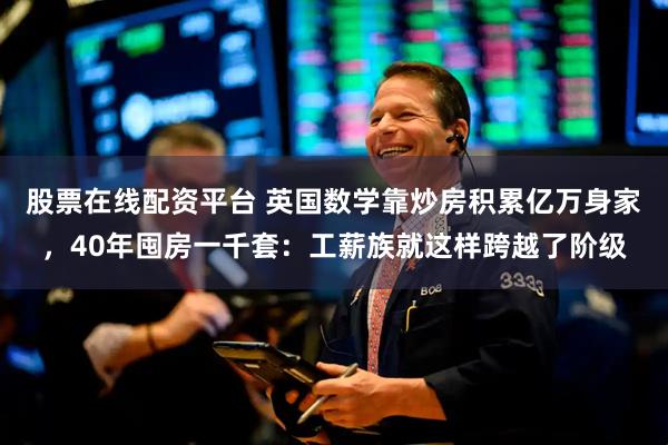 股票在线配资平台 英国数学靠炒房积累亿万身家，40年囤房一千套：工薪族就这样跨越了阶级
