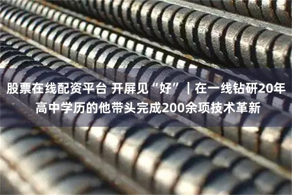 股票在线配资平台 开屏见“好”｜在一线钻研20年 高中学历的他带头完成200余项技术革新