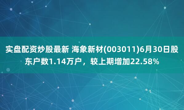 实盘配资炒股最新 海象新材(003011)6月30日股东户数1.14万户，较上期增加22.58%