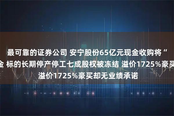 最可靠的证券公司 安宁股份65亿元现金收购将“掏空”账面资金 标的长期停产停工七成股权被冻结 溢价1725%豪买却无业绩承诺
