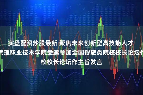 实盘配资炒股最新 聚焦未来创新型高技能人才 青岛酒店管理职业技术学院受邀参加全国餐旅类院校校长论坛作主旨发言