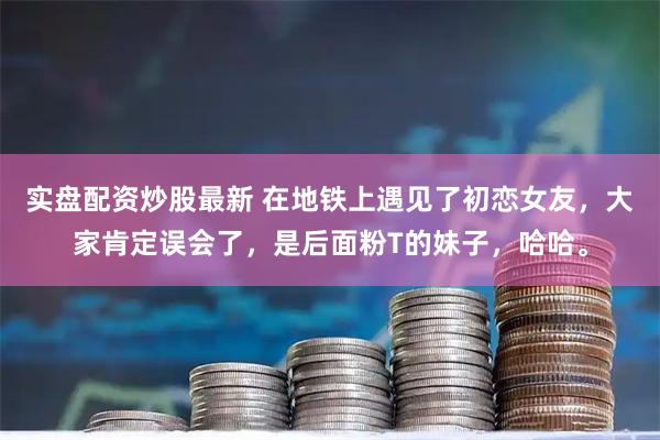 实盘配资炒股最新 在地铁上遇见了初恋女友，大家肯定误会了，是后面粉T的妹子，哈哈。