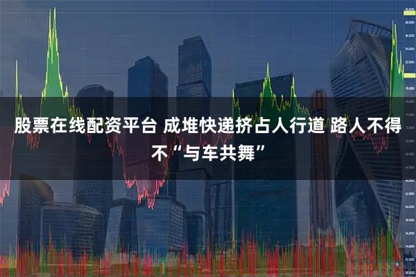 股票在线配资平台 成堆快递挤占人行道 路人不得不“与车共舞”