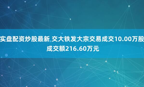 实盘配资炒股最新 交大铁发大宗交易成交10.00万股 成交额216.60万元