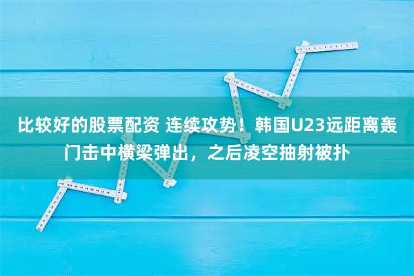 比较好的股票配资 连续攻势！韩国U23远距离轰门击中横梁弹出，之后凌空抽射被扑