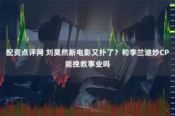 配资点评网 刘昊然新电影又扑了？和李兰迪炒CP能挽救事业吗