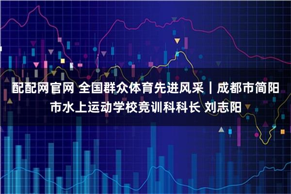 配配网官网 全国群众体育先进风采｜成都市简阳市水上运动学校竞训科科长 刘志阳