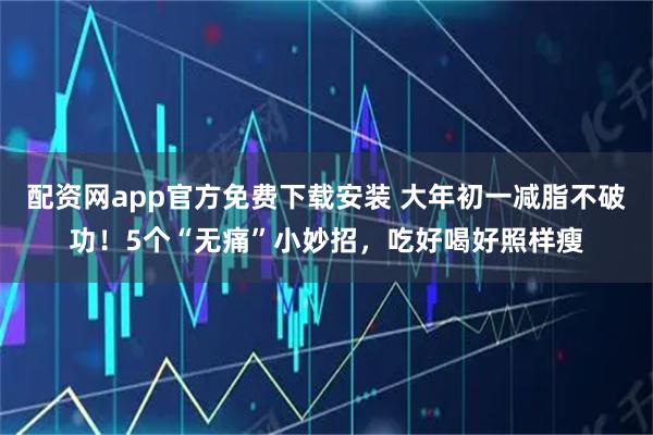 配资网app官方免费下载安装 大年初一减脂不破功！5个“无痛”小妙招，吃好喝好照样瘦