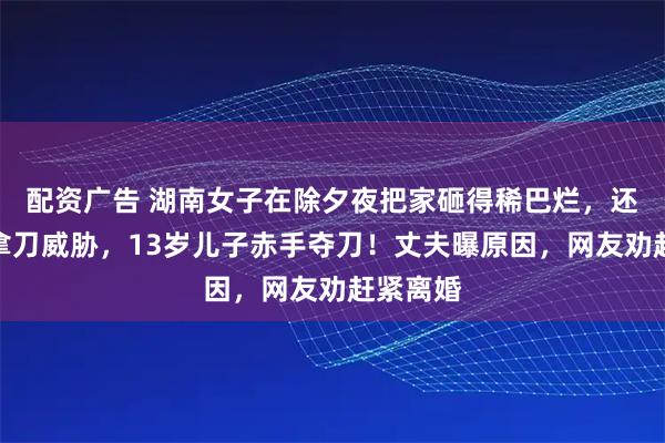 配资广告 湖南女子在除夕夜把家砸得稀巴烂，还在厨房拿刀威胁，13岁儿子赤手夺刀！丈夫曝原因，网友劝赶紧离婚