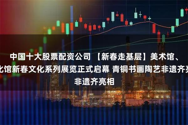 中国十大股票配资公司 【新春走基层】美术馆、文化馆新春文化系列展览正式启幕 青铜书画陶艺非遗齐亮相