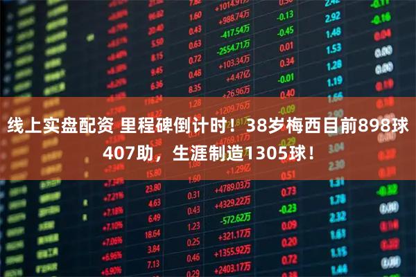 线上实盘配资 里程碑倒计时！38岁梅西目前898球407助，生涯制造1305球！