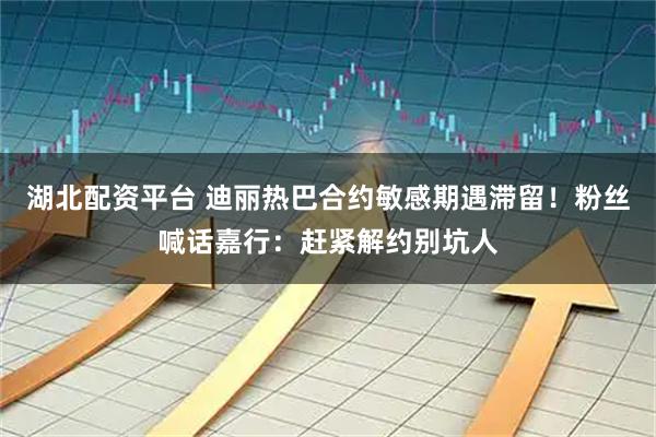 湖北配资平台 迪丽热巴合约敏感期遇滞留！粉丝喊话嘉行：赶紧解约别坑人