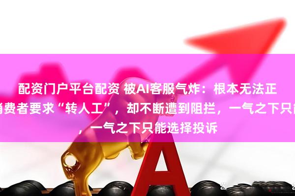 配资门户平台配资 被AI客服气炸：根本无法正常交流！消费者要求“转人工”，却不断遭到阻拦，一气之下只能选择投诉