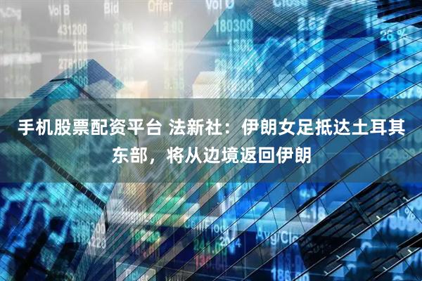 手机股票配资平台 法新社：伊朗女足抵达土耳其东部，将从边境返回伊朗
