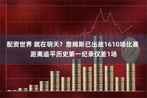 配资世界 就在明天？詹姆斯已出战1610场比赛 距离追平历史第一纪录仅差1场