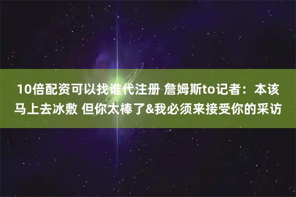 10倍配资可以找谁代注册 詹姆斯to记者：本该马上去冰敷 但你太棒了&我必须来接受你的采访