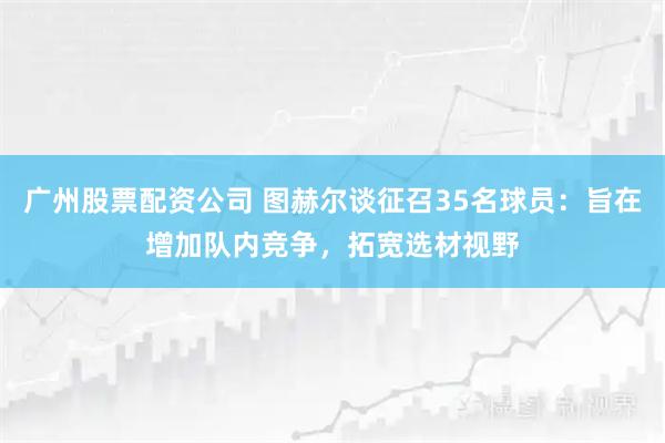 广州股票配资公司 图赫尔谈征召35名球员：旨在增加队内竞争，拓宽选材视野
