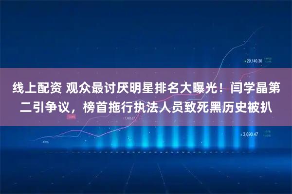 线上配资 观众最讨厌明星排名大曝光！闫学晶第二引争议，榜首拖行执法人员致死黑历史被扒