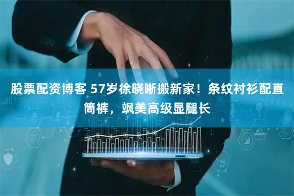 股票配资博客 57岁徐晓晰搬新家！条纹衬衫配直筒裤，飒美高级显腿长