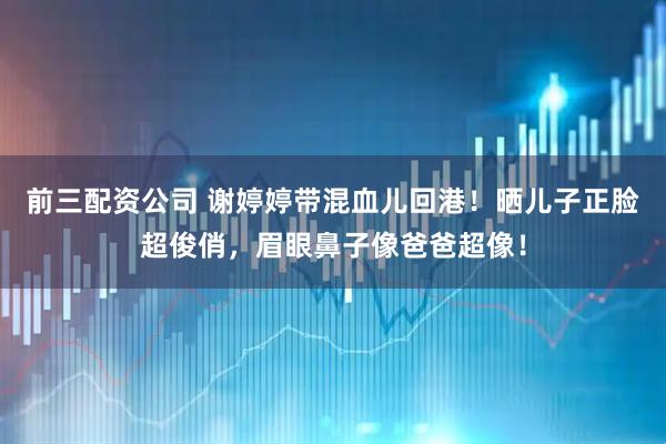 前三配资公司 谢婷婷带混血儿回港！晒儿子正脸超俊俏，眉眼鼻子像爸爸超像！