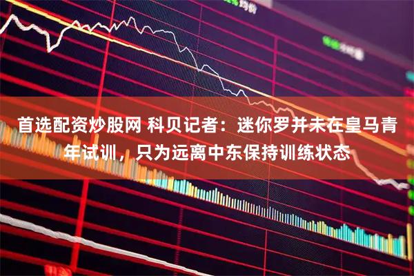首选配资炒股网 科贝记者：迷你罗并未在皇马青年试训，只为远离中东保持训练状态