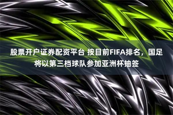 股票开户证券配资平台 按目前FIFA排名，国足将以第三档球队参加亚洲杯抽签