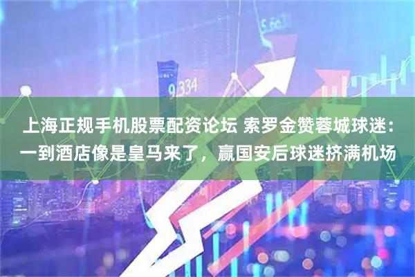 上海正规手机股票配资论坛 索罗金赞蓉城球迷：一到酒店像是皇马来了，赢国安后球迷挤满机场