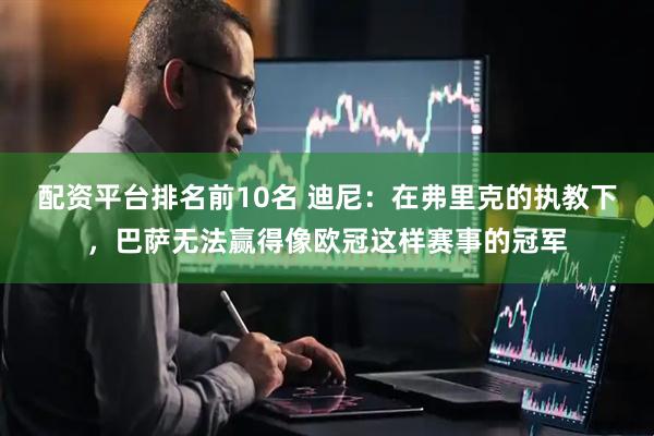 配资平台排名前10名 迪尼：在弗里克的执教下，巴萨无法赢得像欧冠这样赛事的冠军