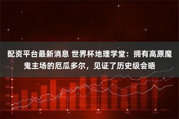 配资平台最新消息 世界杯地理学堂：拥有高原魔鬼主场的厄瓜多尔，见证了历史级会晤