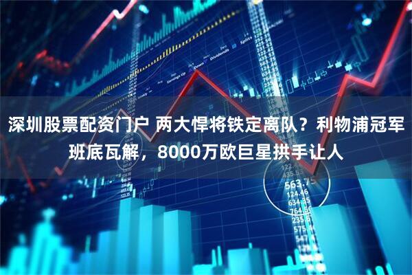 深圳股票配资门户 两大悍将铁定离队？利物浦冠军班底瓦解，8000万欧巨星拱手让人